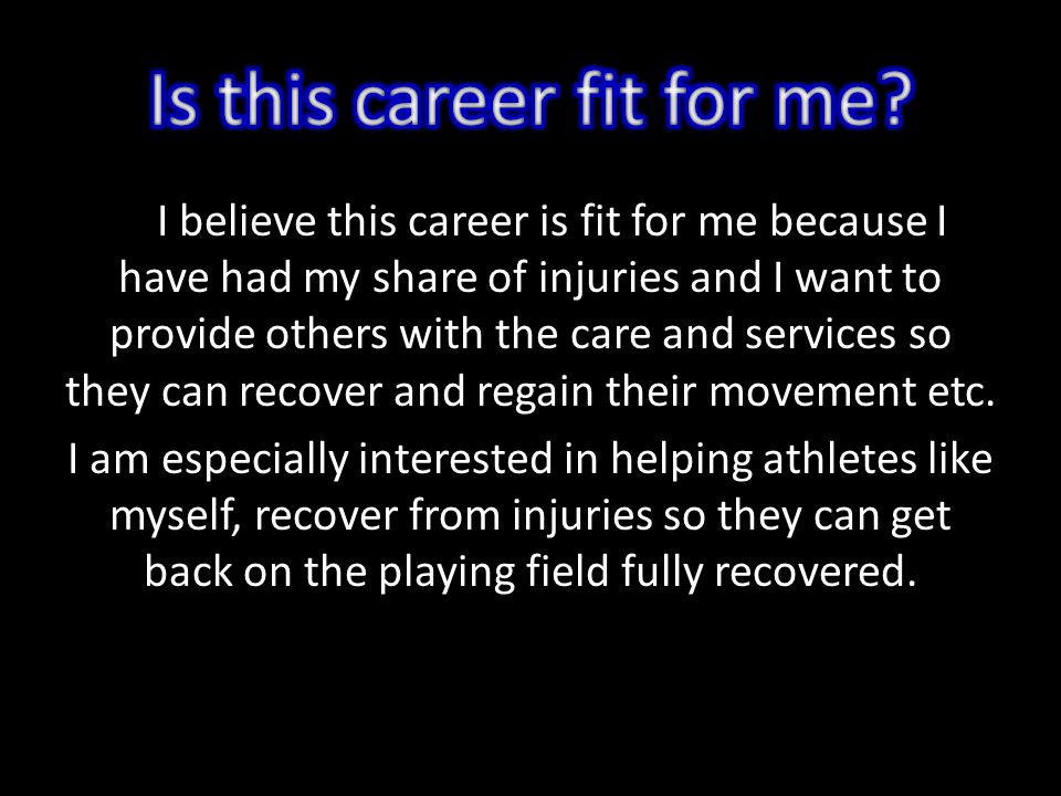 I believe this career is fit for me because I have had my share of injuries and I want to provide others with the care and services so they can recover and regain their movement etc.