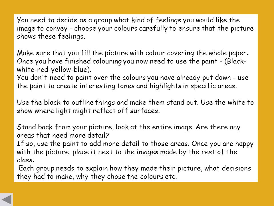You need to decide as a group what kind of feelings you would like the image to convey - choose your colours carefully to ensure that the picture shows these feelings.