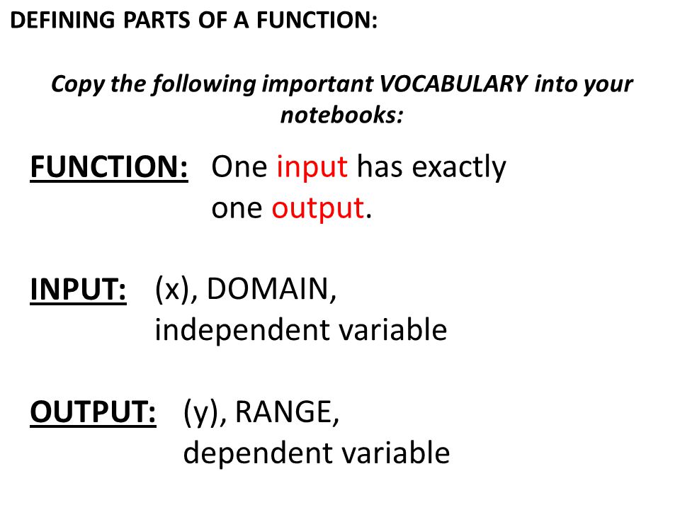 DEFINING PARTS OF A FUNCTION: Copy the following important VOCABULARY into your notebooks: FUNCTION: INPUT: OUTPUT: One input has exactly one output.