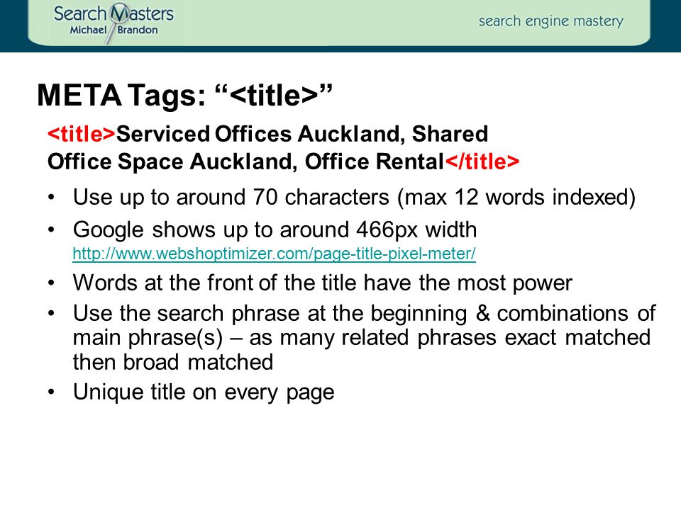 META Tags: Serviced Offices Auckland, Shared Office Space Auckland, Office Rental Use up to around 70 characters (max 12 words indexed) Google shows up to around 466px width     Words at the front of the title have the most power Use the search phrase at the beginning & combinations of main phrase(s) – as many related phrases exact matched then broad matched Unique title on every page