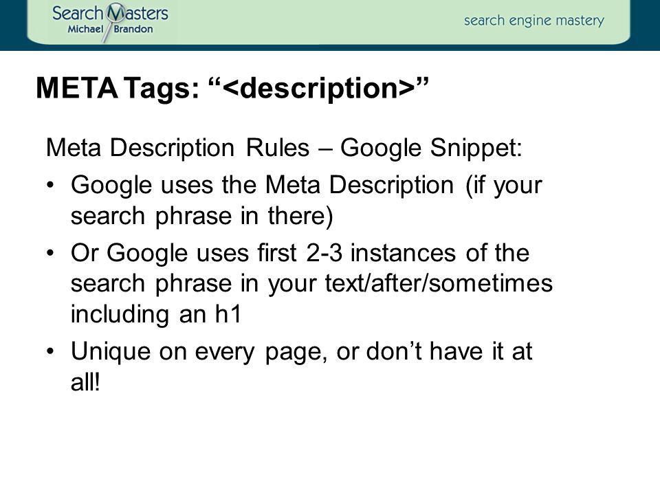 Meta Description Rules – Google Snippet: Google uses the Meta Description (if your search phrase in there) Or Google uses first 2-3 instances of the search phrase in your text/after/sometimes including an h1 Unique on every page, or don’t have it at all.