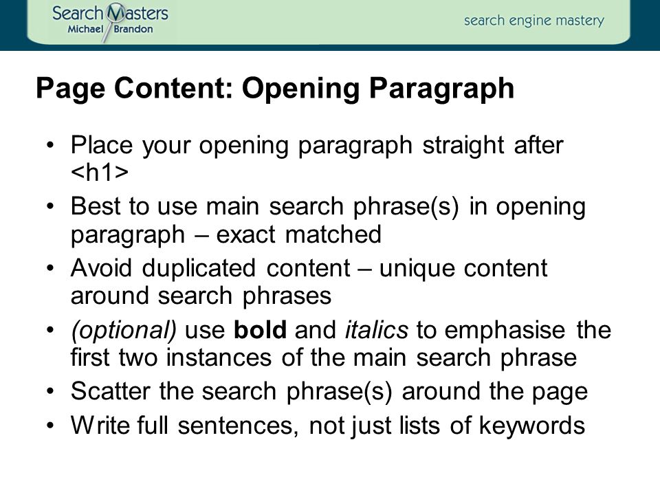 Place your opening paragraph straight after Best to use main search phrase(s) in opening paragraph – exact matched Avoid duplicated content – unique content around search phrases (optional) use bold and italics to emphasise the first two instances of the main search phrase Scatter the search phrase(s) around the page Write full sentences, not just lists of keywords Page Content: Opening Paragraph