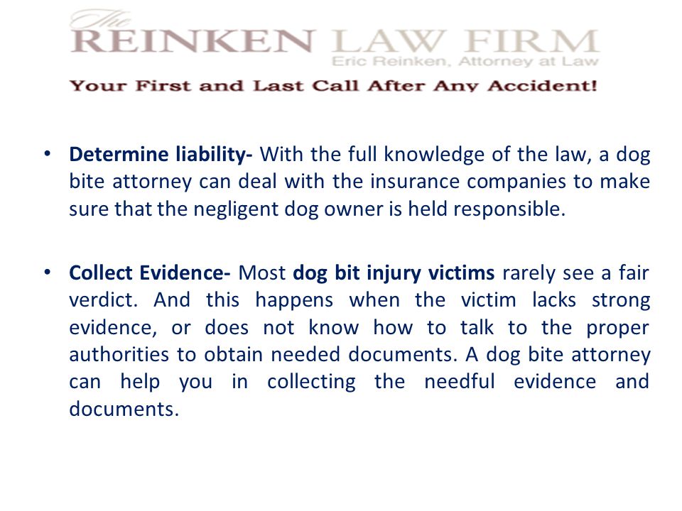 Determine liability- With the full knowledge of the law, a dog bite attorney can deal with the insurance companies to make sure that the negligent dog owner is held responsible.