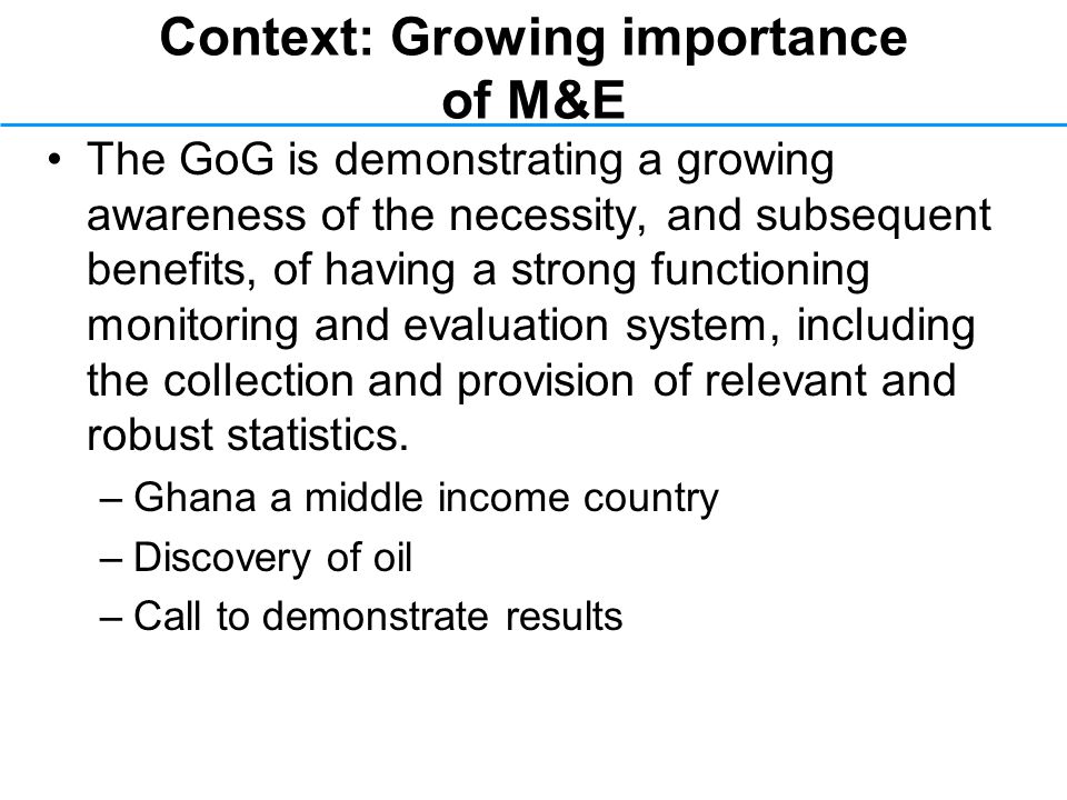Context: Growing importance of M&E The GoG is demonstrating a growing awareness of the necessity, and subsequent benefits, of having a strong functioning monitoring and evaluation system, including the collection and provision of relevant and robust statistics.