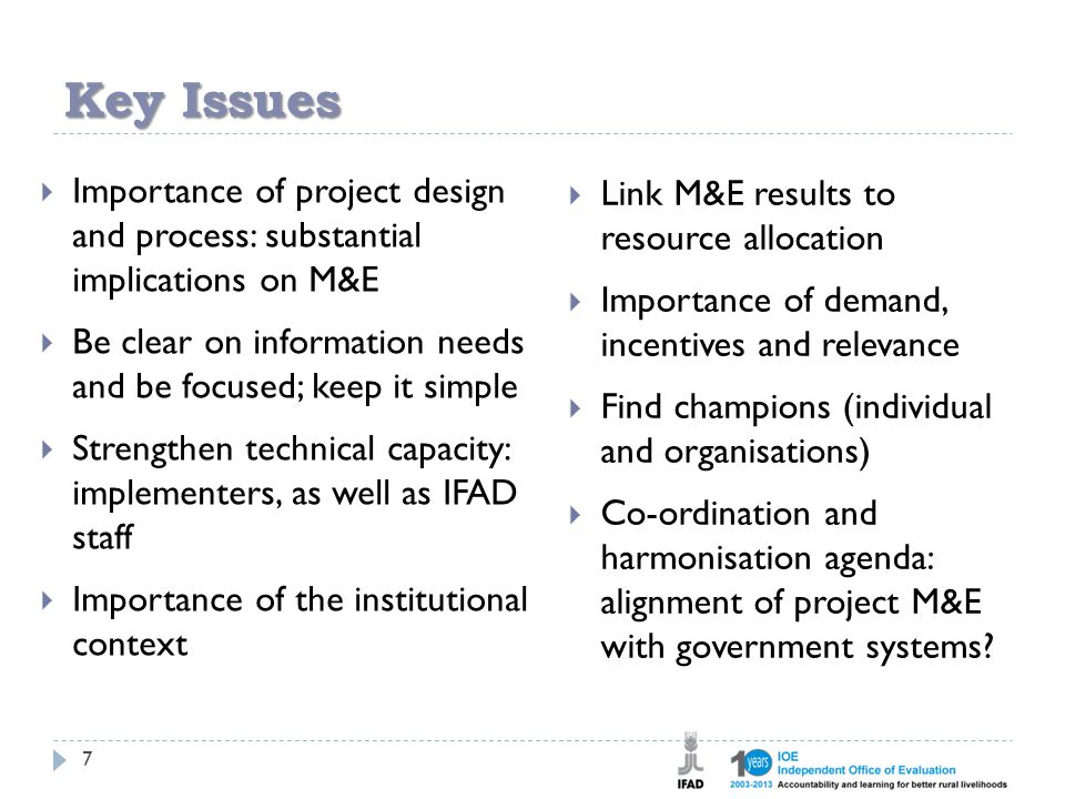 Key Issues 7  Importance of project design and process: substantial implications on M&E  Be clear on information needs and be focused; keep it simple  Strengthen technical capacity: implementers, as well as IFAD staff  Importance of the institutional context  Link M&E results to resource allocation  Importance of demand, incentives and relevance  Find champions (individual and organisations)  Co-ordination and harmonisation agenda: alignment of project M&E with government systems