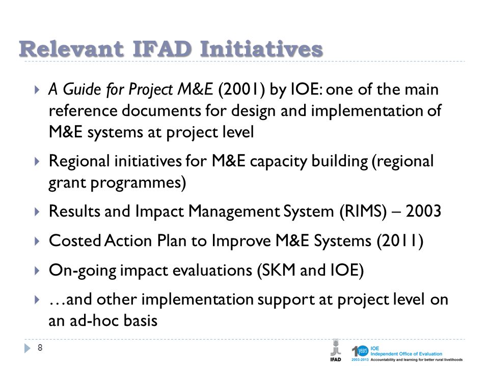 Relevant IFAD Initiatives 8  A Guide for Project M&E (2001) by IOE: one of the main reference documents for design and implementation of M&E systems at project level  Regional initiatives for M&E capacity building (regional grant programmes)  Results and Impact Management System (RIMS) – 2003  Costed Action Plan to Improve M&E Systems (2011)  On-going impact evaluations (SKM and IOE)  …and other implementation support at project level on an ad-hoc basis