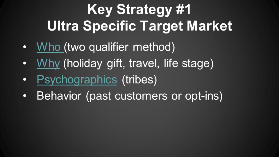 Key Strategy #1 Ultra Specific Target Market Who (two qualifier method)Who Why (holiday gift, travel, life stage)Why Psychographics (tribes)Psychographics Behavior (past customers or opt-ins)