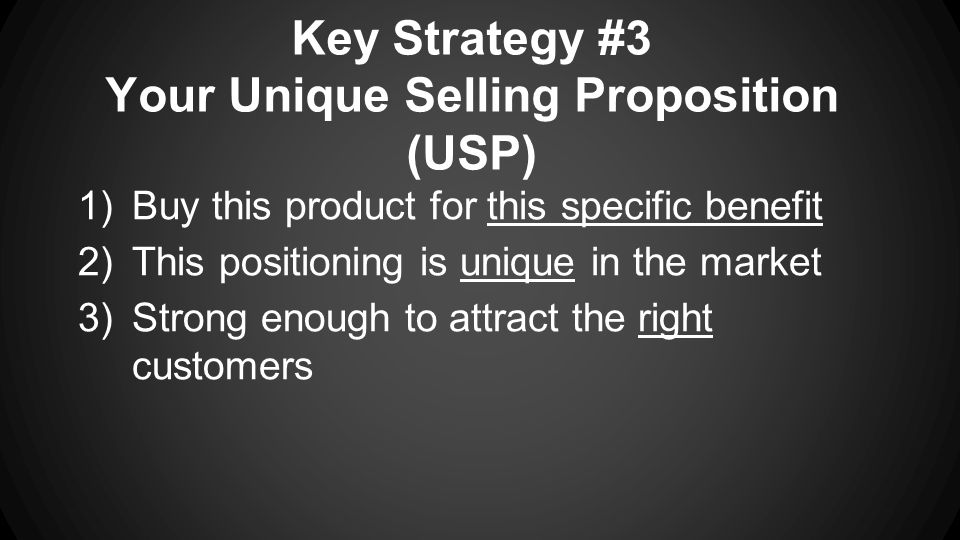 Key Strategy #3 Your Unique Selling Proposition (USP) 1)Buy this product for this specific benefit 2)This positioning is unique in the market 3)Strong enough to attract the right customers