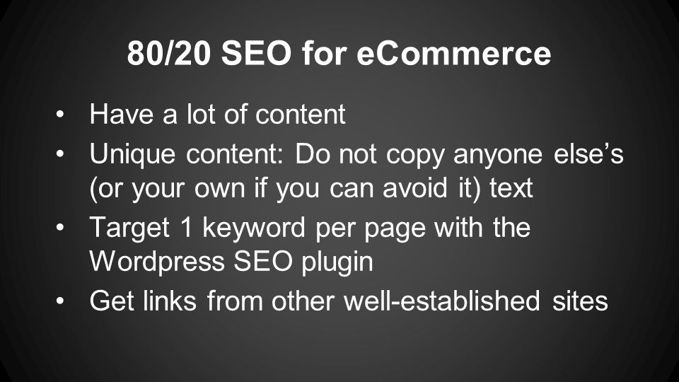 80/20 SEO for eCommerce Have a lot of content Unique content: Do not copy anyone else’s (or your own if you can avoid it) text Target 1 keyword per page with the Wordpress SEO plugin Get links from other well-established sites