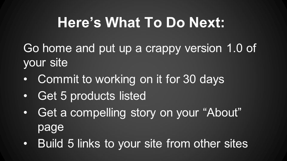 Here’s What To Do Next: Go home and put up a crappy version 1.0 of your site Commit to working on it for 30 days Get 5 products listed Get a compelling story on your About page Build 5 links to your site from other sites