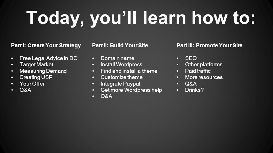 Today, you’ll learn how to: Part II: Build Your Site Domain name Install Wordpress Find and install a theme Customize theme Integrate Paypal Get more Wordpress help Q&A Part I: Create Your Strategy Free Legal Advice in DC Target Market Measuring Demand Creating USP Your Offer Q&A Part III: Promote Your Site SEO Other platforms Paid traffic More resources Q&A Drinks