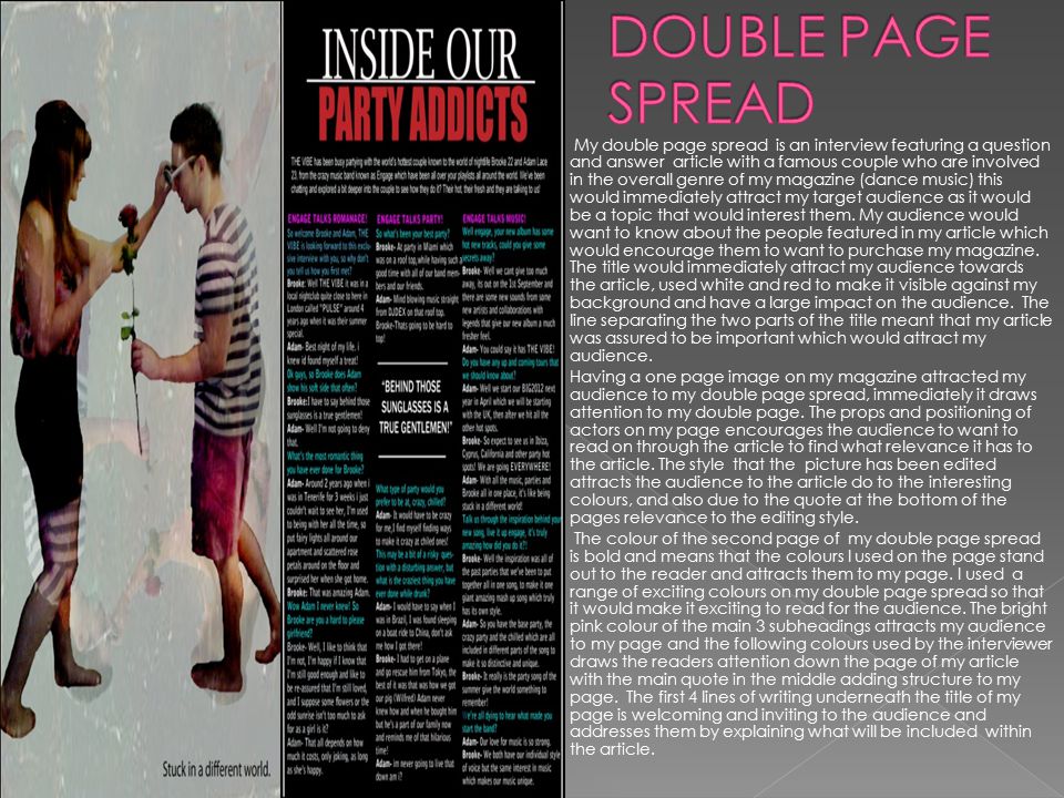 My double page spread is an interview featuring a question and answer article with a famous couple who are involved in the overall genre of my magazine (dance music) this would immediately attract my target audience as it would be a topic that would interest them.