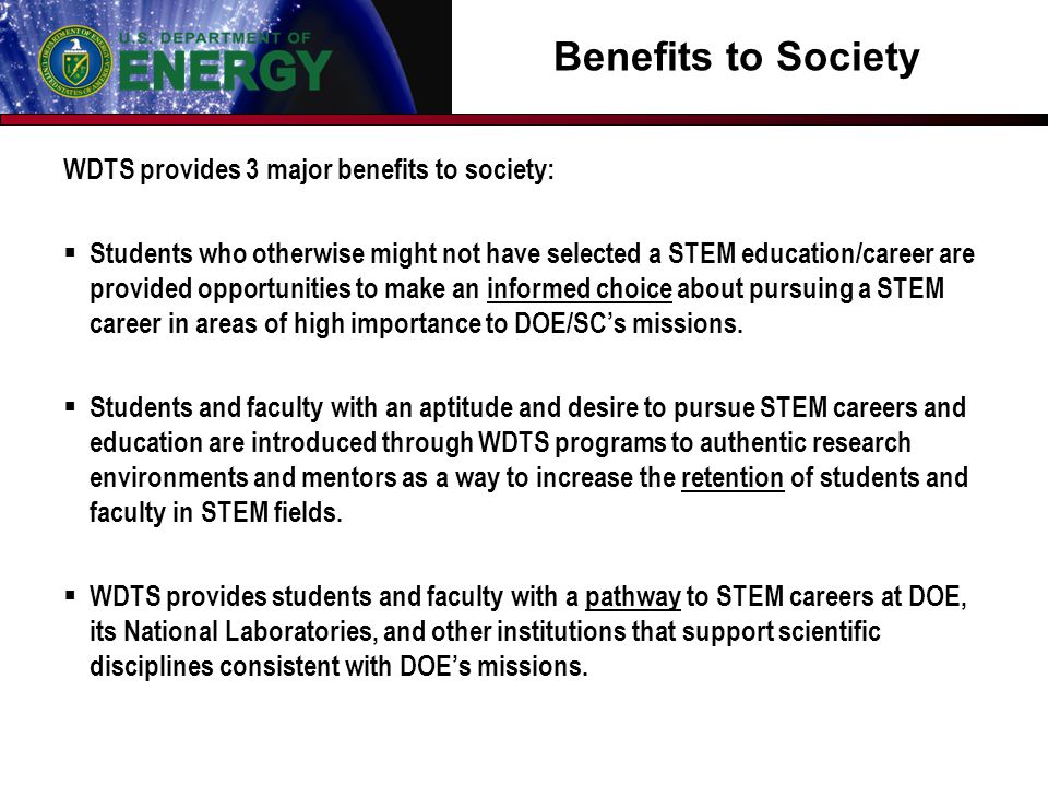 Benefits to Society WDTS provides 3 major benefits to society:  Students who otherwise might not have selected a STEM education/career are provided opportunities to make an informed choice about pursuing a STEM career in areas of high importance to DOE/SC’s missions.