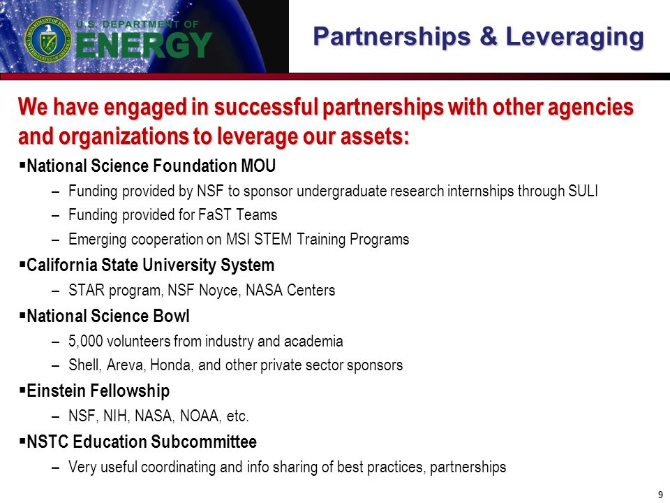 Partnerships & Leveraging We have engaged in successful partnerships with other agencies and organizations to leverage our assets:  National Science Foundation MOU –Funding provided by NSF to sponsor undergraduate research internships through SULI –Funding provided for FaST Teams –Emerging cooperation on MSI STEM Training Programs  California State University System –STAR program, NSF Noyce, NASA Centers  National Science Bowl –5,000 volunteers from industry and academia –Shell, Areva, Honda, and other private sector sponsors  Einstein Fellowship –NSF, NIH, NASA, NOAA, etc.