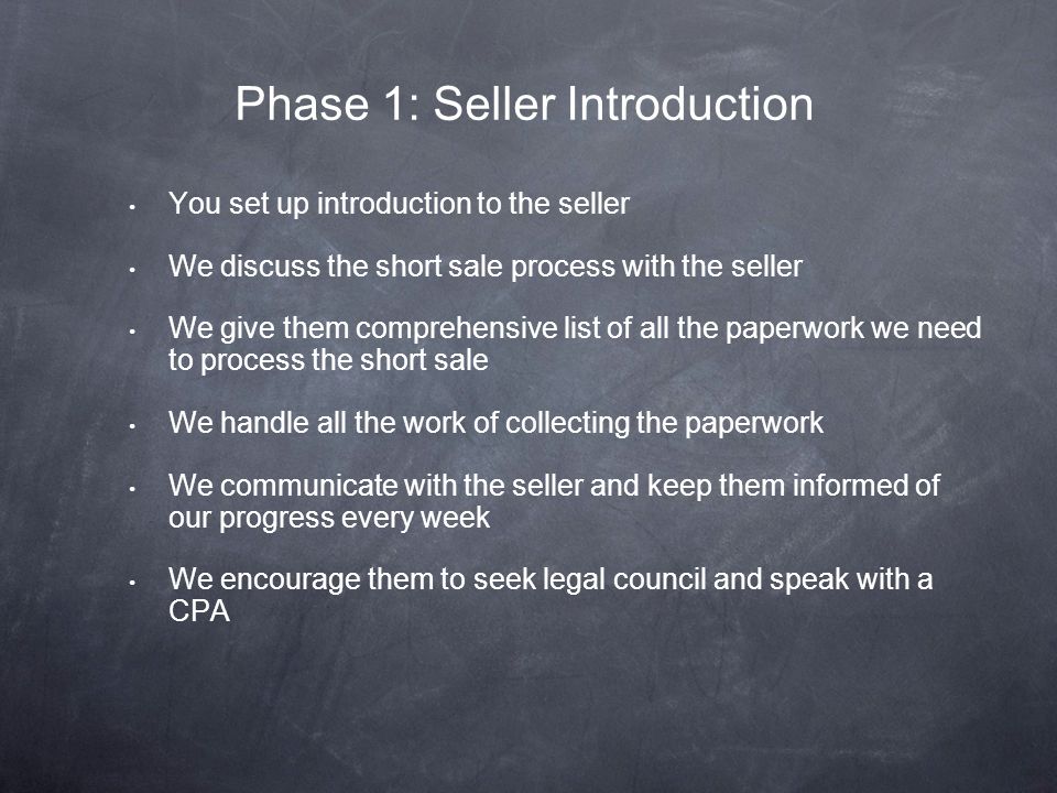 You set up introduction to the seller We discuss the short sale process with the seller We give them comprehensive list of all the paperwork we need to process the short sale We handle all the work of collecting the paperwork We communicate with the seller and keep them informed of our progress every week We encourage them to seek legal council and speak with a CPA Phase 1: Seller Introduction