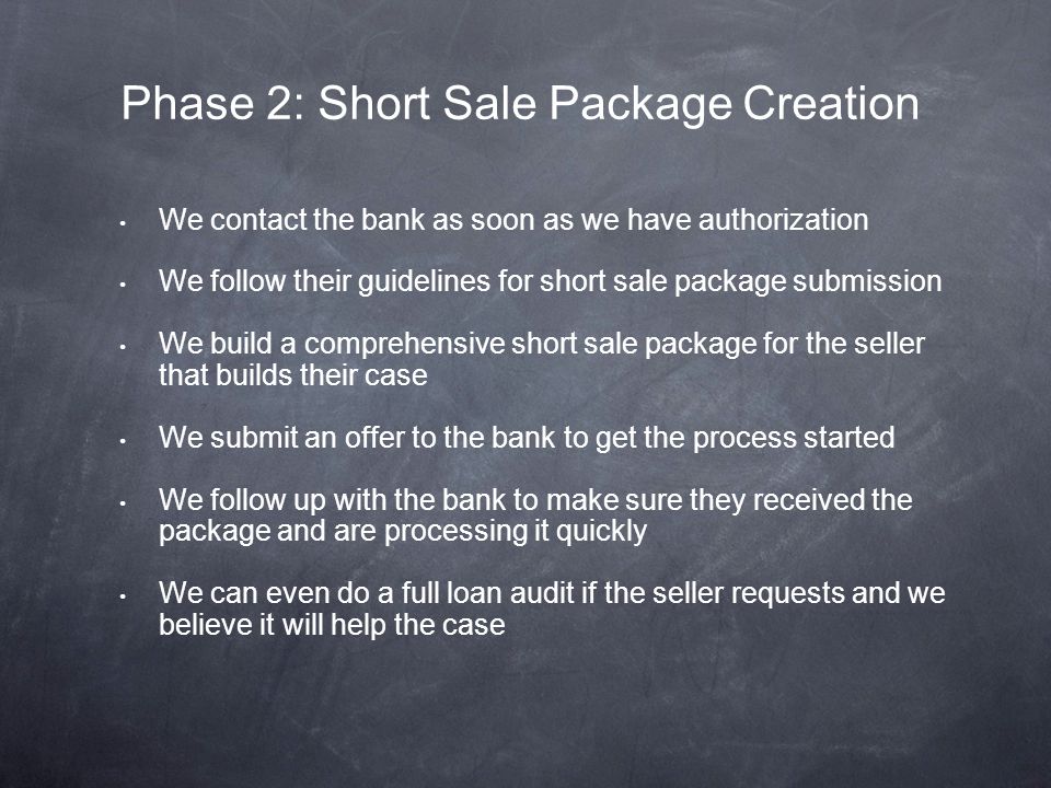 We contact the bank as soon as we have authorization We follow their guidelines for short sale package submission We build a comprehensive short sale package for the seller that builds their case We submit an offer to the bank to get the process started We follow up with the bank to make sure they received the package and are processing it quickly We can even do a full loan audit if the seller requests and we believe it will help the case Phase 2: Short Sale Package Creation