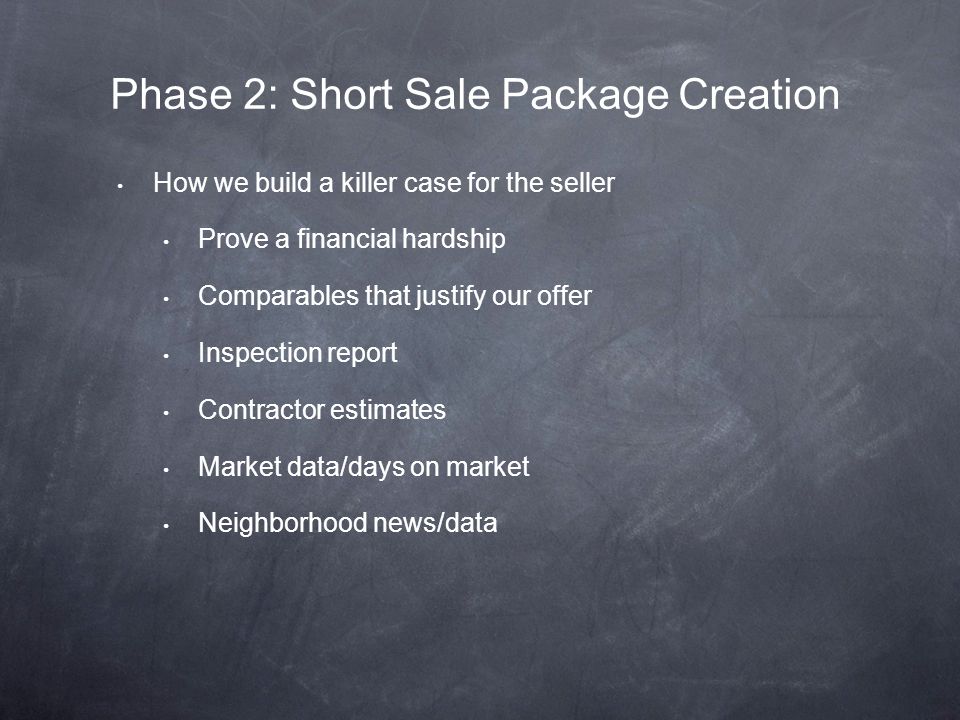 How we build a killer case for the seller Prove a financial hardship Comparables that justify our offer Inspection report Contractor estimates Market data/days on market Neighborhood news/data Phase 2: Short Sale Package Creation
