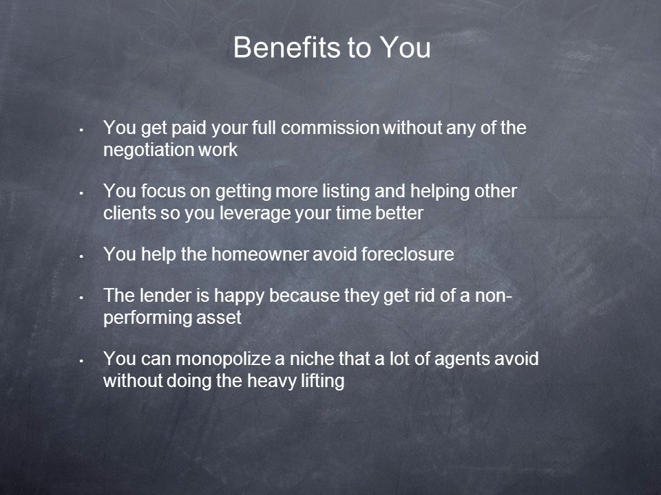 You get paid your full commission without any of the negotiation work You focus on getting more listing and helping other clients so you leverage your time better You help the homeowner avoid foreclosure The lender is happy because they get rid of a non- performing asset You can monopolize a niche that a lot of agents avoid without doing the heavy lifting Benefits to You