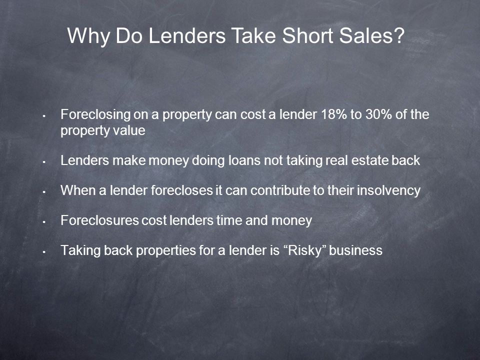Foreclosing on a property can cost a lender 18% to 30% of the property value Lenders make money doing loans not taking real estate back When a lender forecloses it can contribute to their insolvency Foreclosures cost lenders time and money Taking back properties for a lender is Risky business Why Do Lenders Take Short Sales