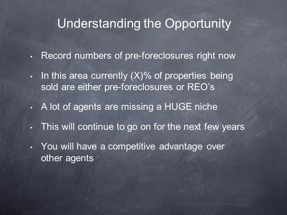 Record numbers of pre-foreclosures right now In this area currently (X)% of properties being sold are either pre-foreclosures or REO’s A lot of agents are missing a HUGE niche This will continue to go on for the next few years You will have a competitive advantage over other agents Understanding the Opportunity