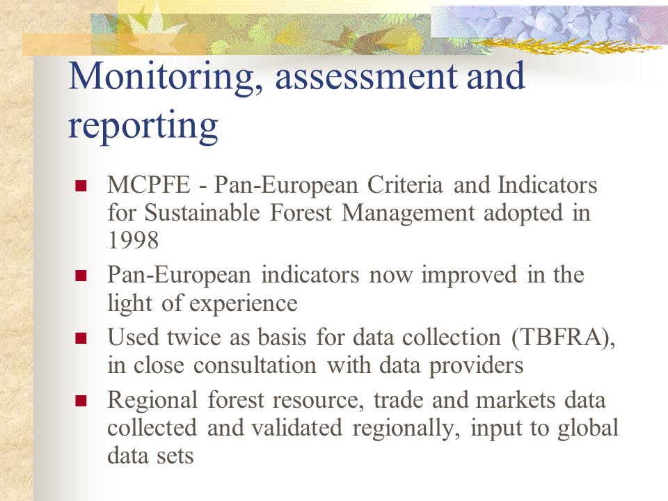Monitoring, assessment and reporting MCPFE - Pan-European Criteria and Indicators for Sustainable Forest Management adopted in 1998 Pan-European indicators now improved in the light of experience Used twice as basis for data collection (TBFRA), in close consultation with data providers Regional forest resource, trade and markets data collected and validated regionally, input to global data sets