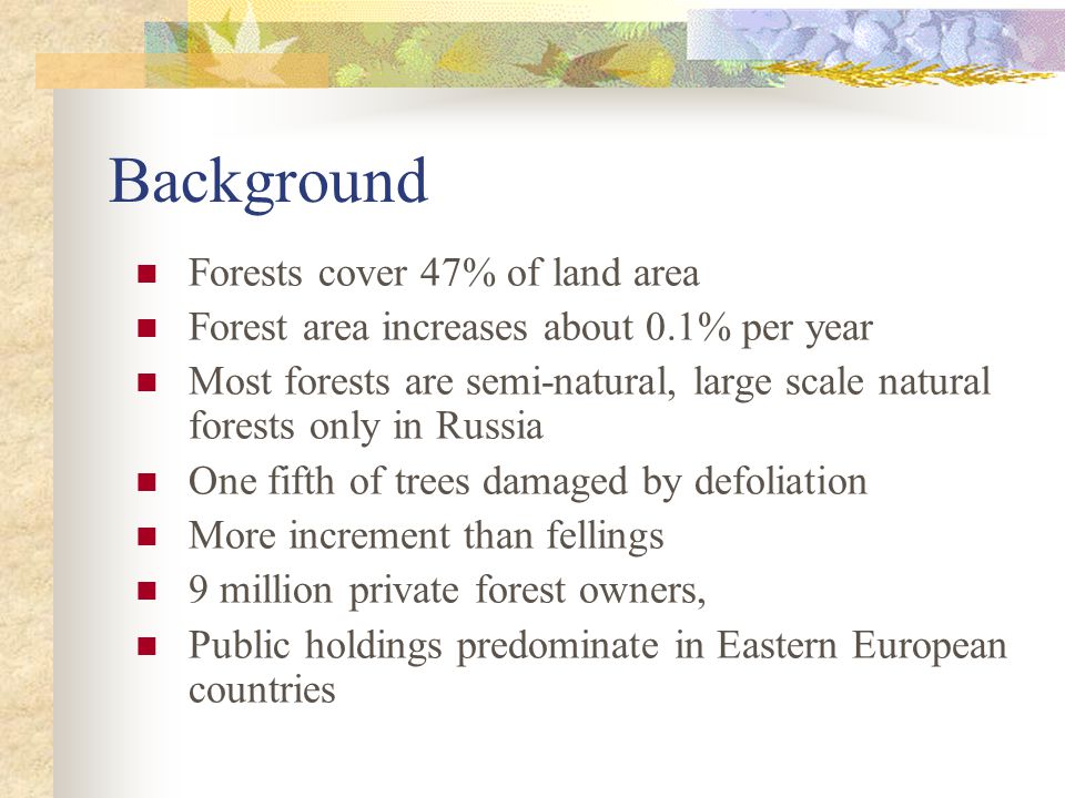 Background Forests cover 47% of land area Forest area increases about 0.1% per year Most forests are semi-natural, large scale natural forests only in Russia One fifth of trees damaged by defoliation More increment than fellings 9 million private forest owners, Public holdings predominate in Eastern European countries