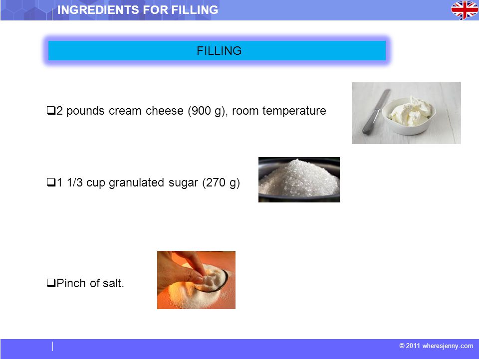 © 2011 wheresjenny.com  2 pounds cream cheese (900 g), room temperature  1 1/3 cup granulated sugar (270 g)  Pinch of salt.