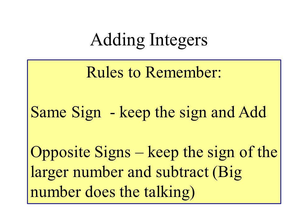 Adding Integers Rules to Remember: Same Sign - keep the sign and Add Opposite Signs – keep the sign of the larger number and subtract (Big number does the talking)