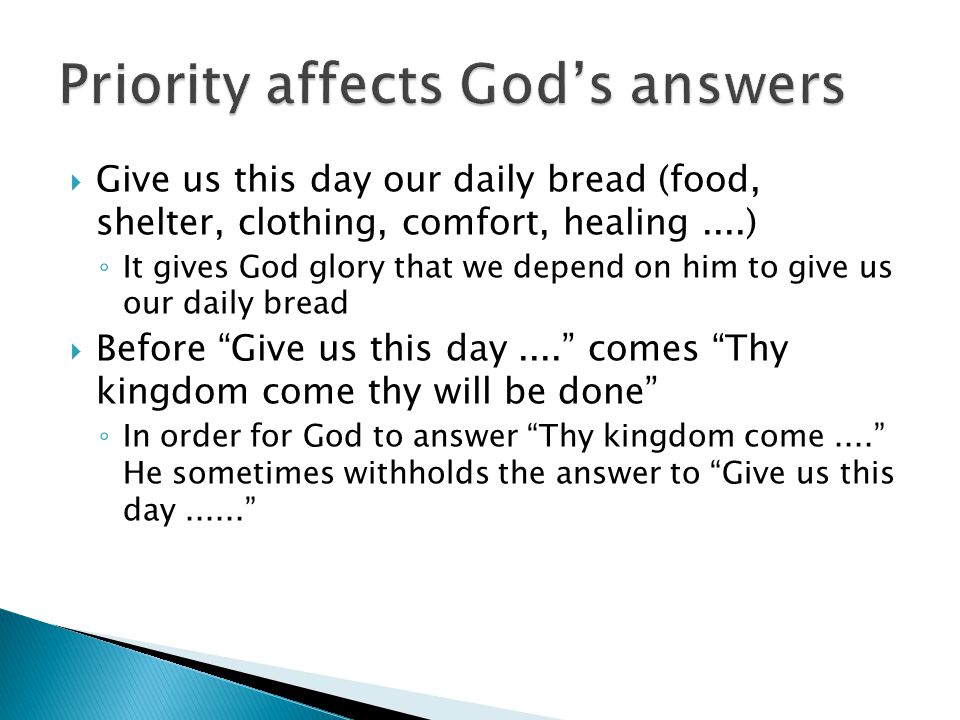  Give us this day our daily bread (food, shelter, clothing, comfort, healing....) ◦ It gives God glory that we depend on him to give us our daily bread  Before Give us this day.... comes Thy kingdom come thy will be done ◦ In order for God to answer Thy kingdom come.... He sometimes withholds the answer to Give us this day