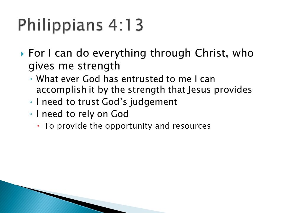  For I can do everything through Christ, who gives me strength ◦ What ever God has entrusted to me I can accomplish it by the strength that Jesus provides ◦ I need to trust God’s judgement ◦ I need to rely on God  To provide the opportunity and resources