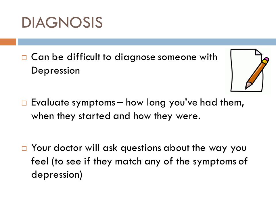DIAGNOSIS  Can be difficult to diagnose someone with Depression  Evaluate symptoms – how long you’ve had them, when they started and how they were.