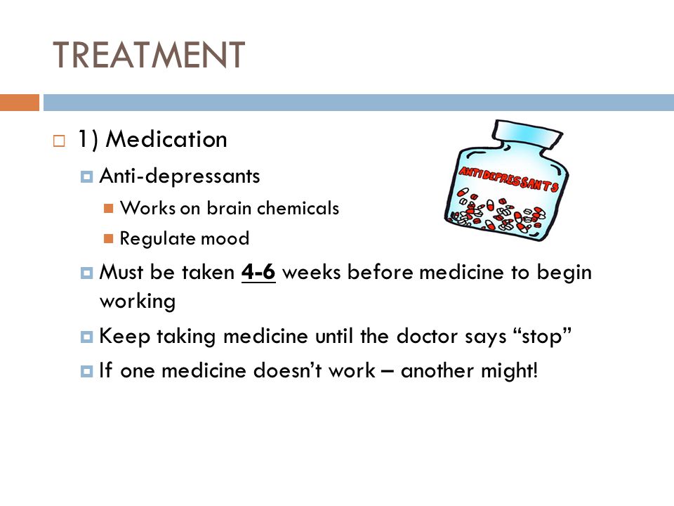 TREATMENT  1) Medication  Anti-depressants Works on brain chemicals Regulate mood  Must be taken 4-6 weeks before medicine to begin working  Keep taking medicine until the doctor says stop  If one medicine doesn’t work – another might!