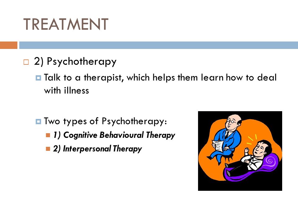 TREATMENT  2) Psychotherapy  Talk to a therapist, which helps them learn how to deal with illness  Two types of Psychotherapy: 1) Cognitive Behavioural Therapy 2) Interpersonal Therapy