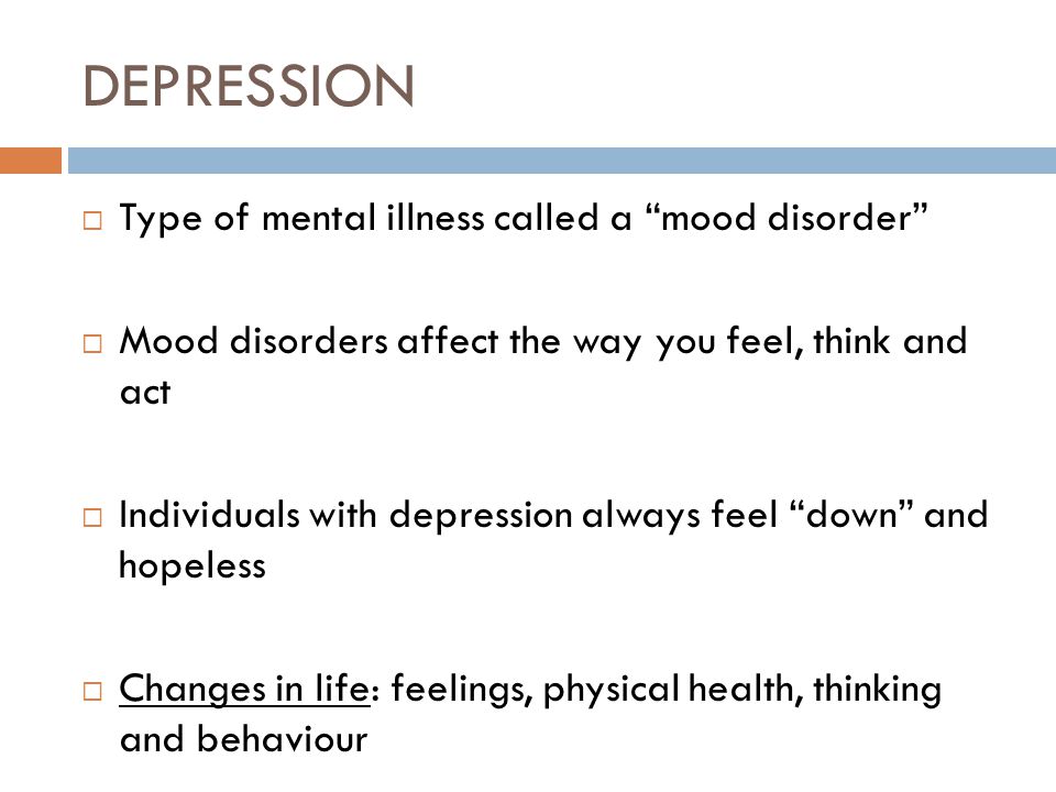 DEPRESSION  Type of mental illness called a mood disorder  Mood disorders affect the way you feel, think and act  Individuals with depression always feel down and hopeless  Changes in life: feelings, physical health, thinking and behaviour