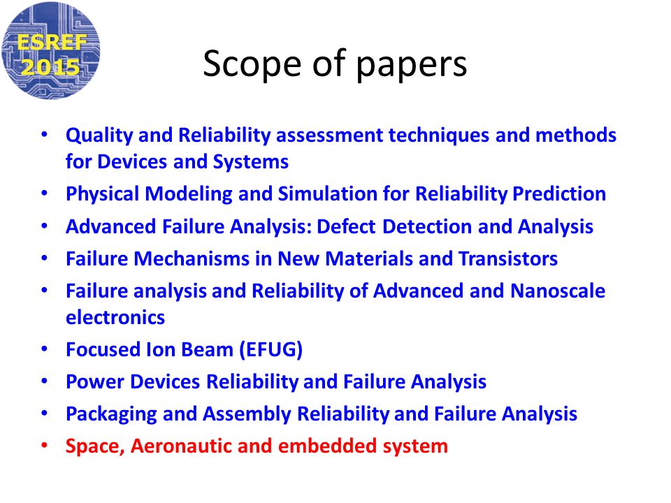 Scope of papers Quality and Reliability assessment techniques and methods for Devices and Systems Physical Modeling and Simulation for Reliability Prediction Advanced Failure Analysis: Defect Detection and Analysis Failure Mechanisms in New Materials and Transistors Failure analysis and Reliability of Advanced and Nanoscale electronics Focused Ion Beam (EFUG) Power Devices Reliability and Failure Analysis Packaging and Assembly Reliability and Failure Analysis Space, Aeronautic and embedded system