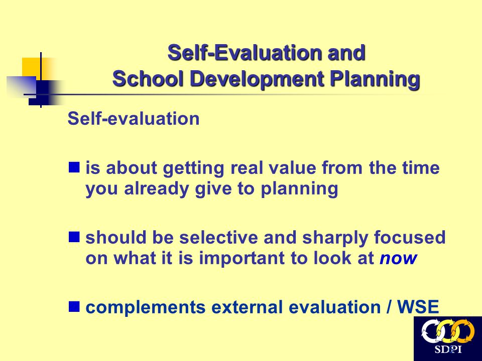 6 Self-Evaluation and School Development Planning Self-evaluation is about getting real value from the time you already give to planning should be selective and sharply focused on what it is important to look at now complements external evaluation / WSE