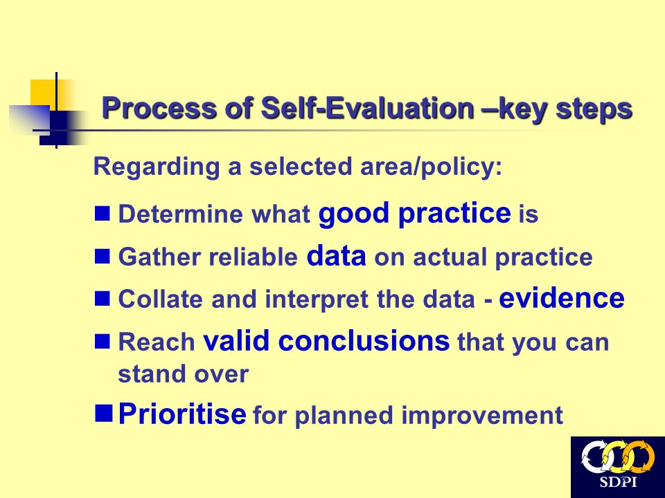 7 Process of Self-Evaluation –key steps Regarding a selected area/policy: Determine what good practice is Gather reliable data on actual practice Collate and interpret the data - evidence Reach valid conclusions that you can stand over Prioritise for planned improvement