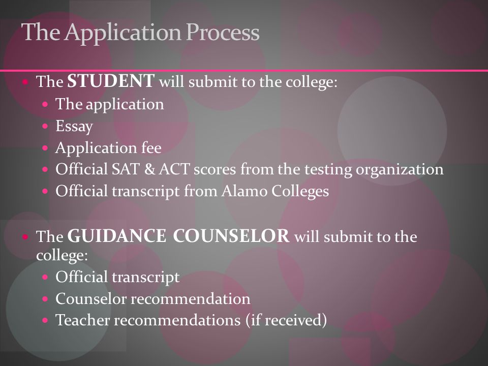 The Application Process The STUDENT will submit to the college: The application Essay Application fee Official SAT & ACT scores from the testing organization Official transcript from Alamo Colleges The GUIDANCE COUNSELOR will submit to the college: Official transcript Counselor recommendation Teacher recommendations (if received)