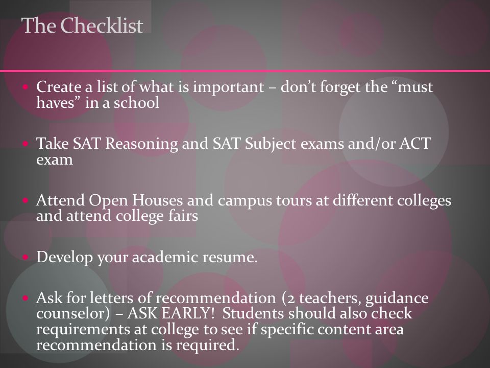 The Checklist Create a list of what is important – don’t forget the must haves in a school Take SAT Reasoning and SAT Subject exams and/or ACT exam Attend Open Houses and campus tours at different colleges and attend college fairs Develop your academic resume.