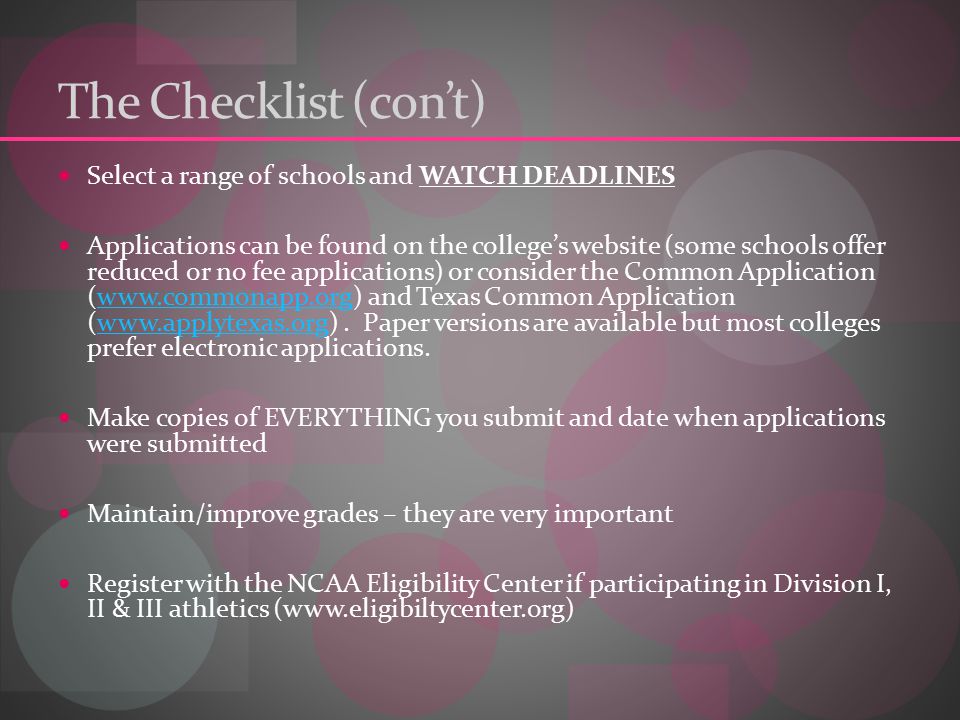 The Checklist (con’t) Select a range of schools and WATCH DEADLINES Applications can be found on the college’s website (some schools offer reduced or no fee applications) or consider the Common Application (  and Texas Common Application (