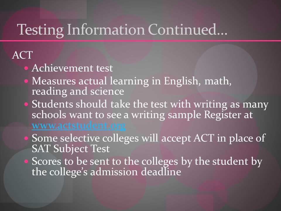 Testing Information Continued… ACT Achievement test Measures actual learning in English, math, reading and science Students should take the test with writing as many schools want to see a writing sample Register at     Some selective colleges will accept ACT in place of SAT Subject Test Scores to be sent to the colleges by the student by the college’s admission deadline