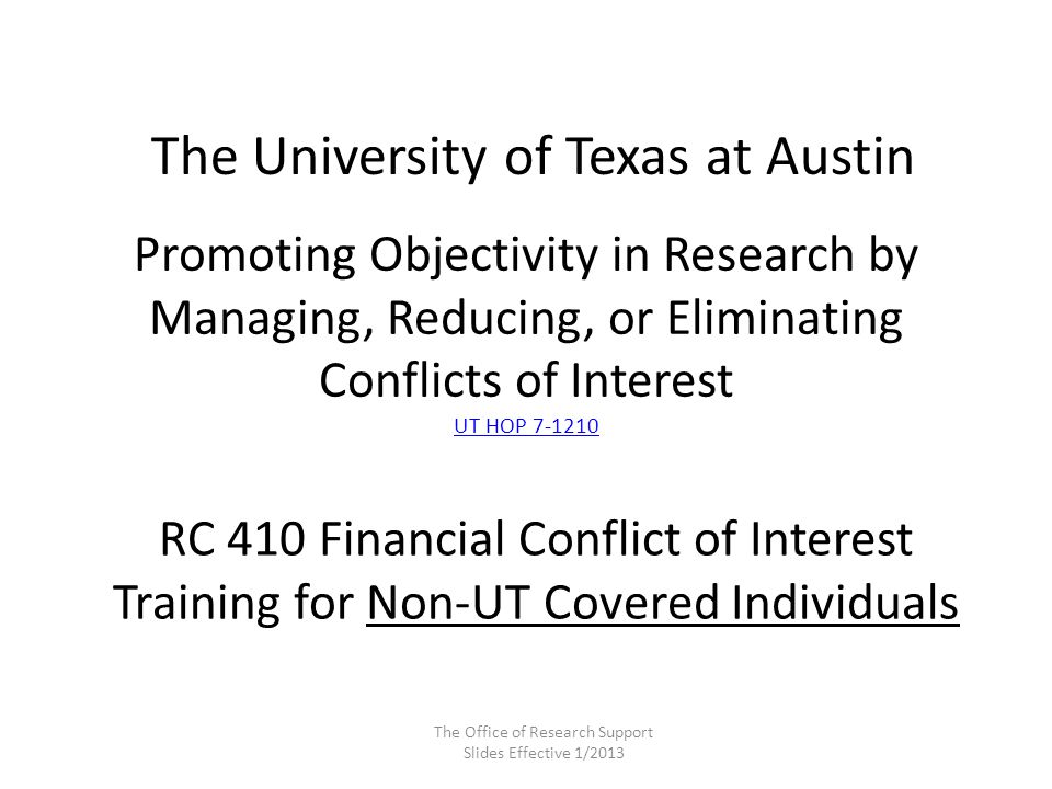 Promoting Objectivity in Research by Managing, Reducing, or Eliminating Conflicts of Interest UT HOP UT HOP The University of Texas at Austin RC 410 Financial Conflict of Interest Training for Non-UT Covered Individuals The Office of Research Support Slides Effective 1/2013