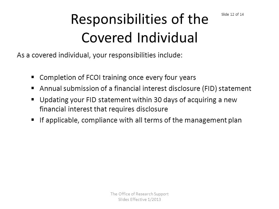Responsibilities of the Covered Individual As a covered individual, your responsibilities include:  Completion of FCOI training once every four years  Annual submission of a financial interest disclosure (FID) statement  Updating your FID statement within 30 days of acquiring a new financial interest that requires disclosure  If applicable, compliance with all terms of the management plan The Office of Research Support Slides Effective 1/2013 Slide 12 of 14