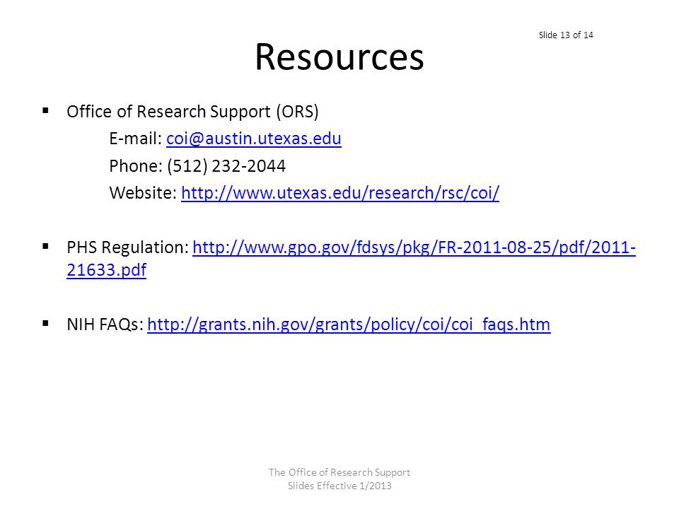 Resources  Office of Research Support (ORS)   Phone: (512) Website:    PHS Regulation: pdfhttp:// pdf  NIH FAQs:   The Office of Research Support Slides Effective 1/2013 Slide 13 of 14