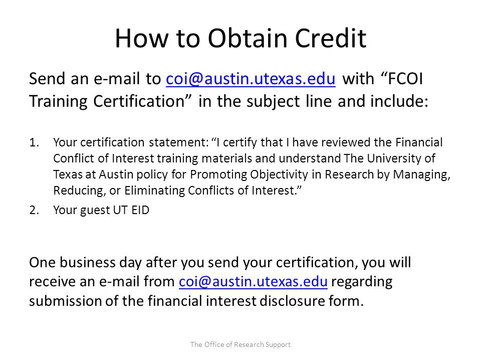 How to Obtain Credit Send an  to with FCOI Training Certification in the subject line and 1.Your certification statement: I certify that I have reviewed the Financial Conflict of Interest training materials and understand The University of Texas at Austin policy for Promoting Objectivity in Research by Managing, Reducing, or Eliminating Conflicts of Interest. 2.Your guest UT EID One business day after you send your certification, you will receive an  from regarding submission of the financial interest disclosure The Office of Research Support