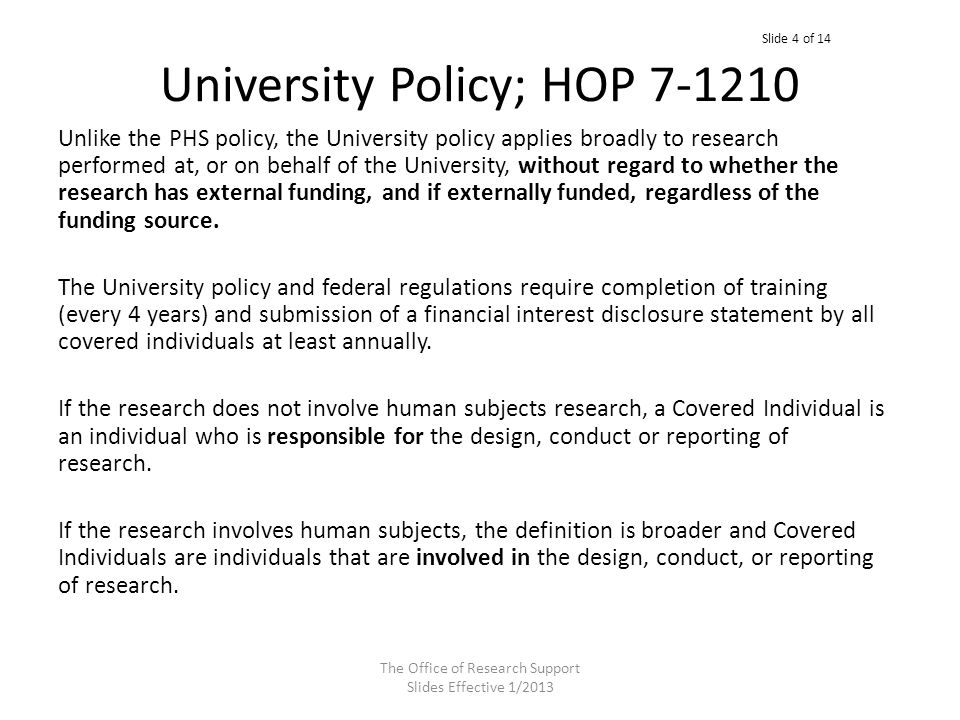 University Policy; HOP Unlike the PHS policy, the University policy applies broadly to research performed at, or on behalf of the University, without regard to whether the research has external funding, and if externally funded, regardless of the funding source.