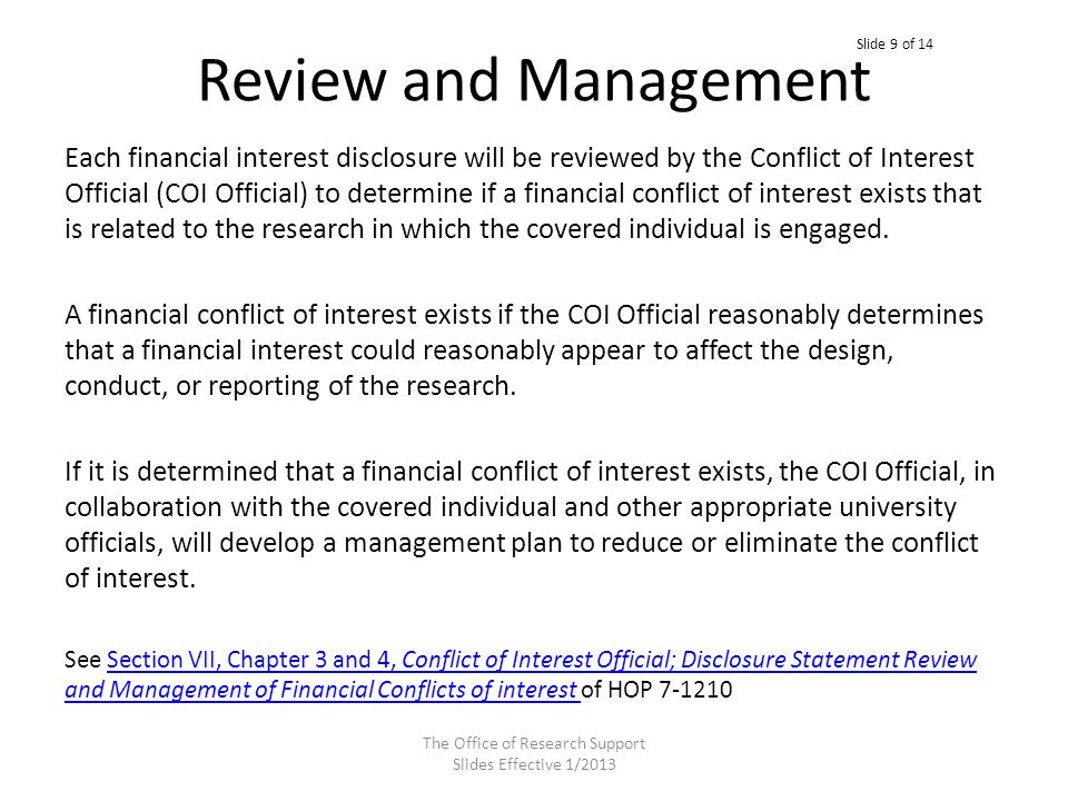Review and Management Each financial interest disclosure will be reviewed by the Conflict of Interest Official (COI Official) to determine if a financial conflict of interest exists that is related to the research in which the covered individual is engaged.