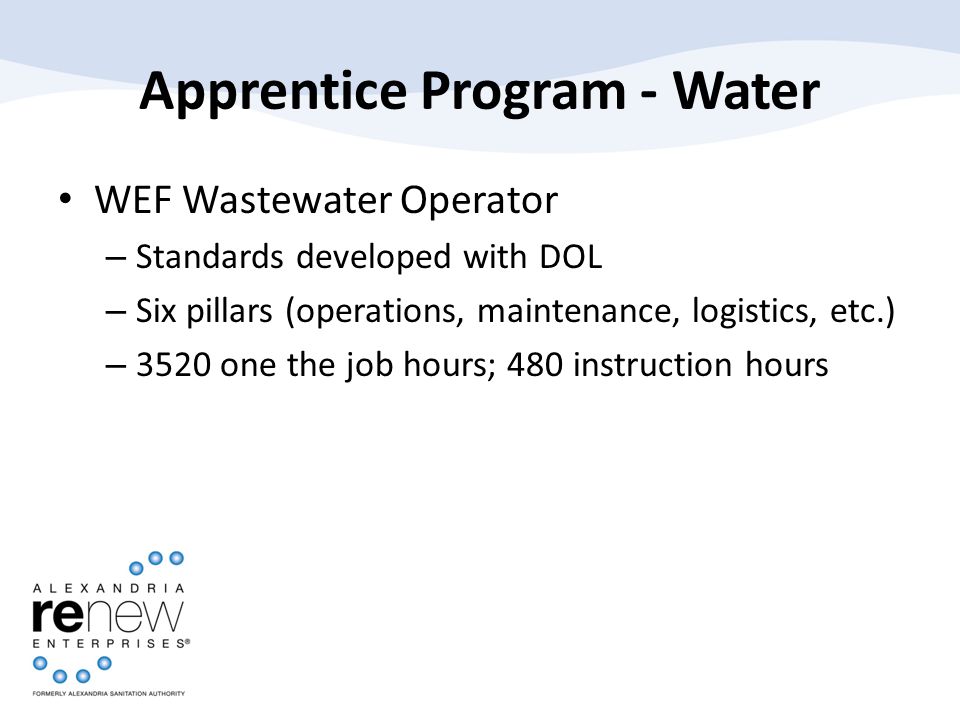 Apprentice Program - Water WEF Wastewater Operator – Standards developed with DOL – Six pillars (operations, maintenance, logistics, etc.) – 3520 one the job hours; 480 instruction hours