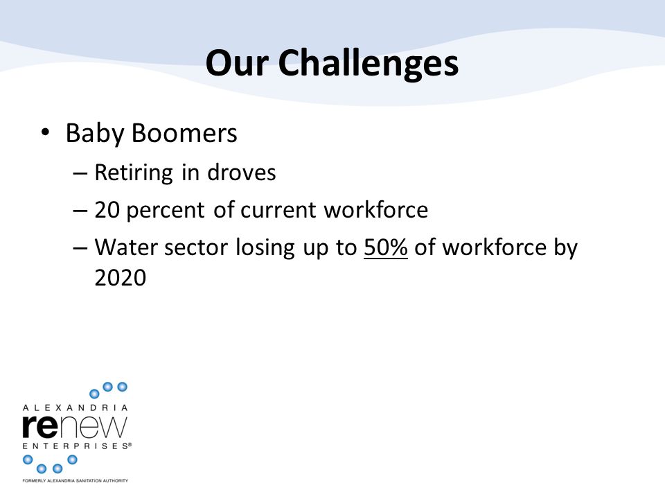 Our Challenges Baby Boomers – Retiring in droves – 20 percent of current workforce – Water sector losing up to 50% of workforce by 2020