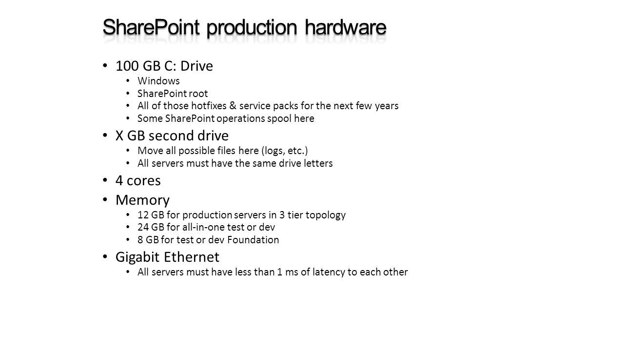 100 GB C: Drive Windows SharePoint root All of those hotfixes & service packs for the next few years Some SharePoint operations spool here X GB second drive Move all possible files here (logs, etc.) All servers must have the same drive letters 4 cores Memory 12 GB for production servers in 3 tier topology 24 GB for all-in-one test or dev 8 GB for test or dev Foundation Gigabit Ethernet All servers must have less than 1 ms of latency to each other
